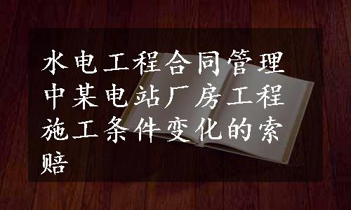 水电工程合同管理中某电站厂房工程施工条件变化的索赔