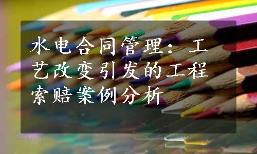 水电合同管理：工艺改变引发的工程索赔案例分析