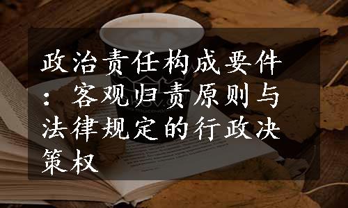 政治责任构成要件：客观归责原则与法律规定的行政决策权