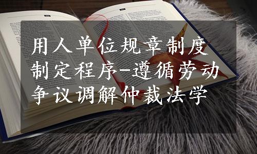 用人单位规章制度制定程序-遵循劳动争议调解仲裁法学