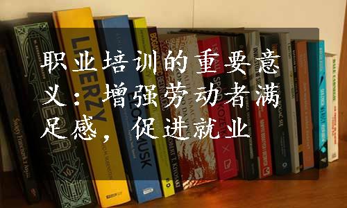 职业培训的重要意义：增强劳动者满足感，促进就业