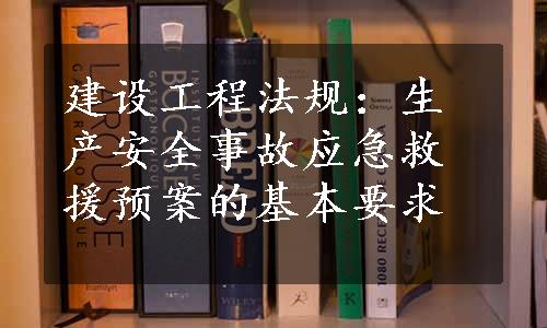 建设工程法规：生产安全事故应急救援预案的基本要求