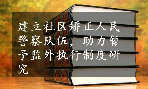 建立社区矫正人民警察队伍，助力暂予监外执行制度研究