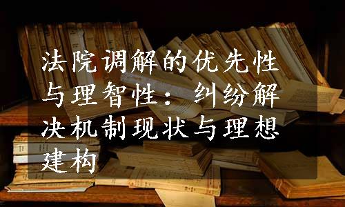 法院调解的优先性与理智性：纠纷解决机制现状与理想建构