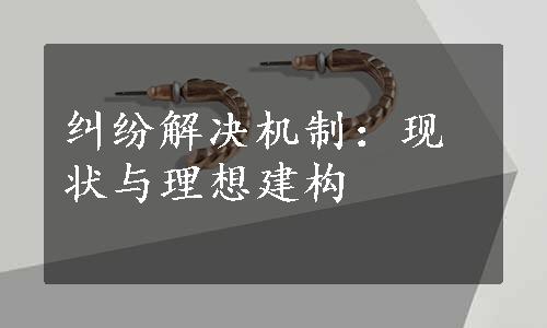 纠纷解决机制：现状与理想建构