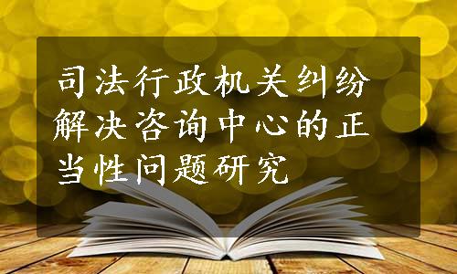 司法行政机关纠纷解决咨询中心的正当性问题研究