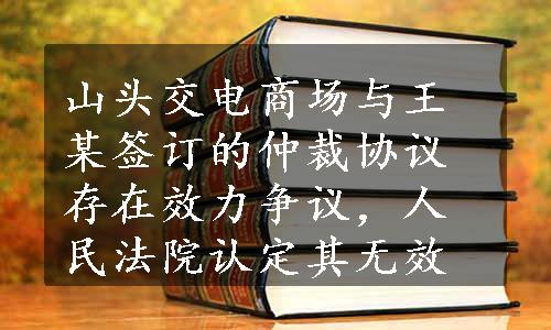 山头交电商场与王某签订的仲裁协议存在效力争议，人民法院认定其无效