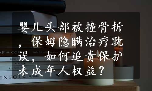 婴儿头部被撞骨折，保姆隐瞒治疗耽误，如何追责保护未成年人权益？