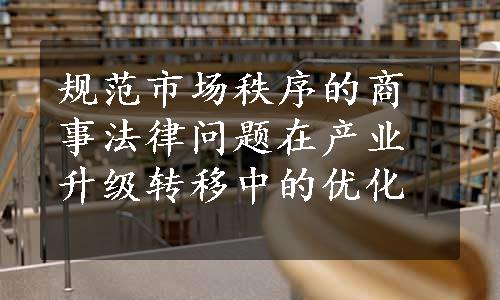 规范市场秩序的商事法律问题在产业升级转移中的优化