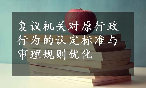 复议机关对原行政行为的认定标准与审理规则优化