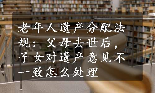 老年人遗产分配法规：父母去世后，子女对遗产意见不一致怎么处理