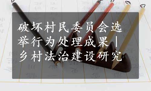 破坏村民委员会选举行为处理成果｜乡村法治建设研究