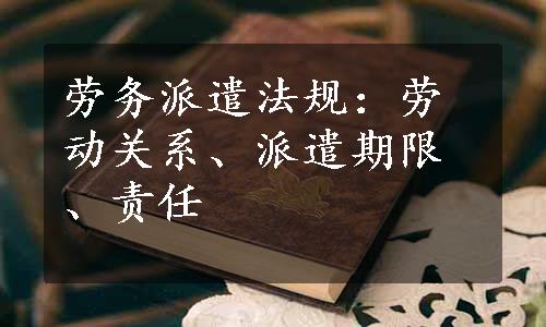 劳务派遣法规：劳动关系、派遣期限、责任