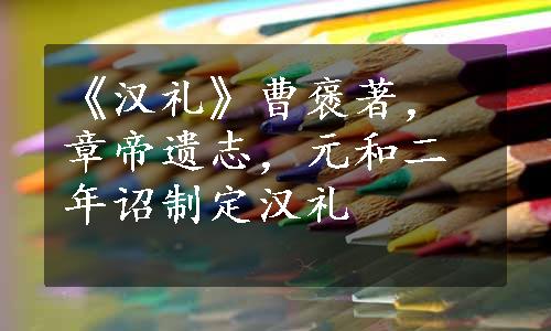 《汉礼》曹褒著，章帝遗志，元和二年诏制定汉礼