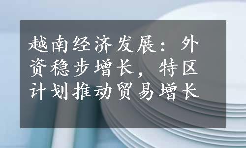 越南经济发展：外资稳步增长，特区计划推动贸易增长