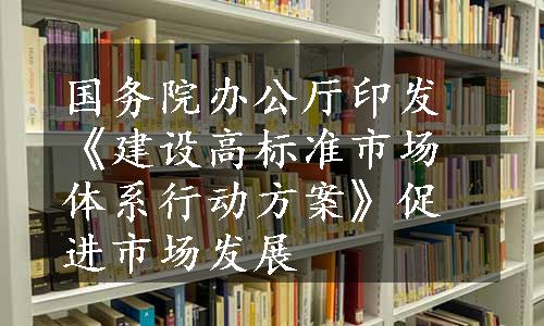 国务院办公厅印发《建设高标准市场体系行动方案》促进市场发展