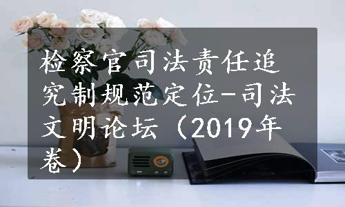 检察官司法责任追究制规范定位-司法文明论坛（2019年卷）