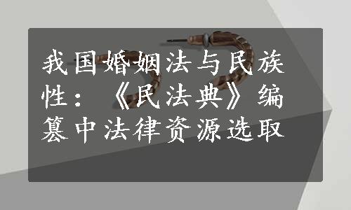 我国婚姻法与民族性：《民法典》编篡中法律资源选取