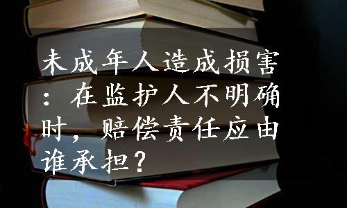 未成年人造成损害：在监护人不明确时，赔偿责任应由谁承担？