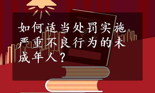 如何适当处罚实施严重不良行为的未成年人？