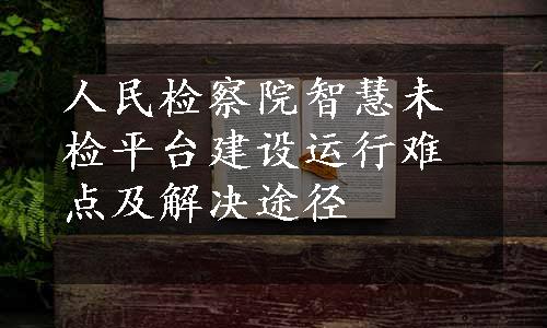 人民检察院智慧未检平台建设运行难点及解决途径