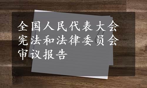 全国人民代表大会宪法和法律委员会审议报告