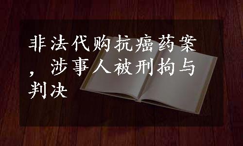 非法代购抗癌药案，涉事人被刑拘与判决