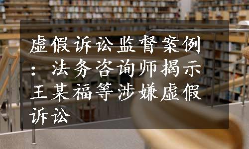 虚假诉讼监督案例：法务咨询师揭示王某福等涉嫌虚假诉讼