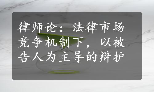 律师论：法律市场竞争机制下，以被告人为主导的辩护