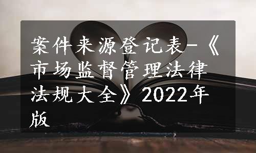 案件来源登记表-《市场监督管理法律法规大全》2022年版