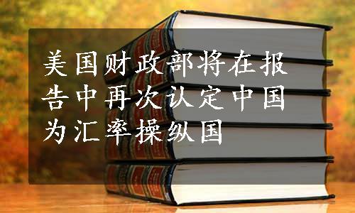 美国财政部将在报告中再次认定中国为汇率操纵国