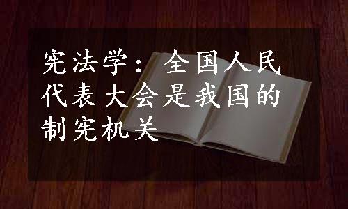 宪法学：全国人民代表大会是我国的制宪机关