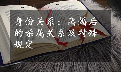 身份关系：离婚后的亲属关系及特殊规定