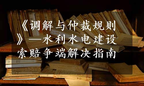 《调解与仲裁规则》—水利水电建设索赔争端解决指南