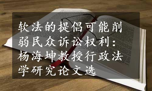 软法的提倡可能削弱民众诉讼权利：杨海坤教授行政法学研究论文选