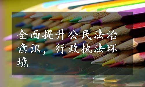 全面提升公民法治意识，行政执法环境