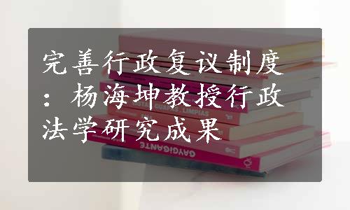 完善行政复议制度：杨海坤教授行政法学研究成果