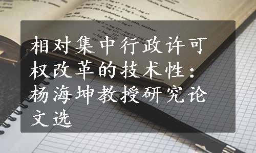 相对集中行政许可权改革的技术性：杨海坤教授研究论文选