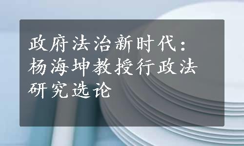 政府法治新时代：杨海坤教授行政法研究选论