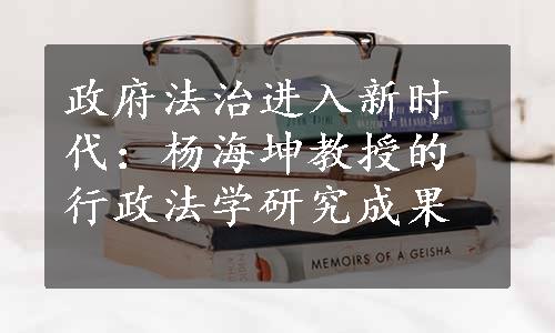 政府法治进入新时代：杨海坤教授的行政法学研究成果