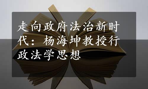 走向政府法治新时代：杨海坤教授行政法学思想