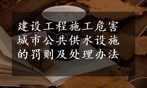 建设工程施工危害城市公共供水设施的罚则及处理办法