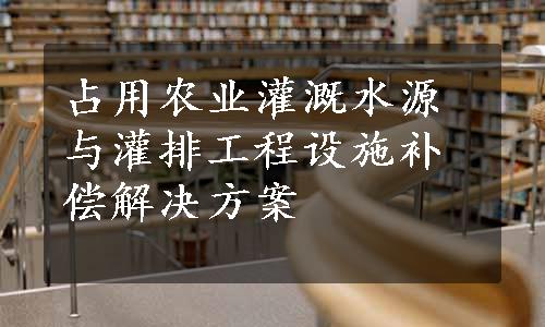 占用农业灌溉水源与灌排工程设施补偿解决方案