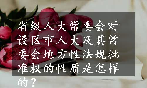 省级人大常委会对设区市人大及其常委会地方性法规批准权的性质是怎样的？