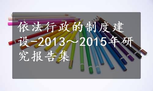 依法行政的制度建设-2013～2015年研究报告集