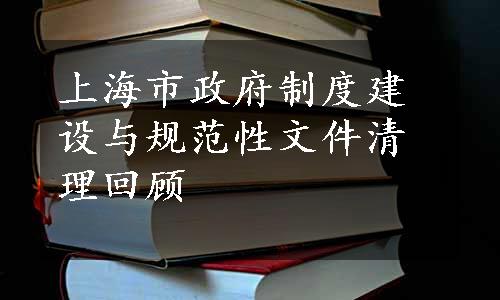 上海市政府制度建设与规范性文件清理回顾