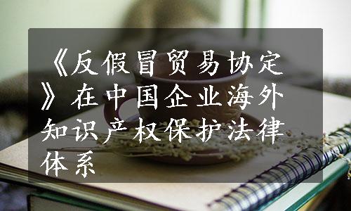 《反假冒贸易协定》在中国企业海外知识产权保护法律体系