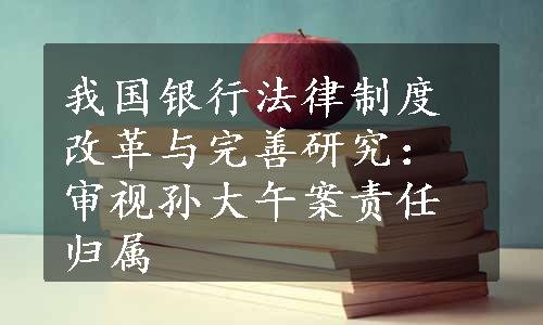 我国银行法律制度改革与完善研究：审视孙大午案责任归属