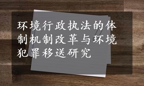 环境行政执法的体制机制改革与环境犯罪移送研究