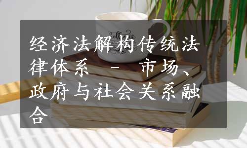 经济法解构传统法律体系 – 市场、政府与社会关系融合